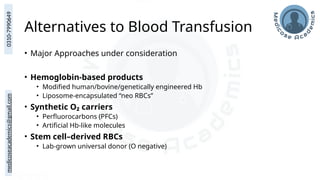 medicoseacademics@gmail.com
0310-7990649
Alternatives to Blood Transfusion
• Major Approaches under consideration
• Hemoglobin-based products
• Modified human/bovine/genetically engineered Hb
• Liposome-encapsulated “neo RBCs”
• Synthetic O₂ carriers
• Perfluorocarbons (PFCs)
• Artificial Hb-like molecules
• Stem cell–derived RBCs
• Lab-grown universal donor (O negative)
 