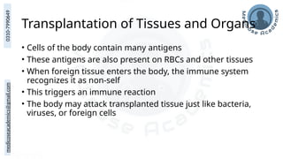 medicoseacademics@gmail.com
0310-7990649
Transplantation of Tissues and Organs
• Cells of the body contain many antigens
• These antigens are also present on RBCs and other tissues
• When foreign tissue enters the body, the immune system
recognizes it as non-self
• This triggers an immune reaction
• The body may attack transplanted tissue just like bacteria,
viruses, or foreign cells
 