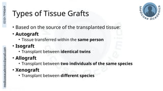medicoseacademics@gmail.com
0310-7990649
Types of Tissue Grafts
• Based on the source of the transplanted tissue:
• Autograft
• Tissue transferred within the same person
• Isograft
• Transplant between identical twins
• Allograft
• Transplant between two individuals of the same species
• Xenograft
• Transplant between different species
 