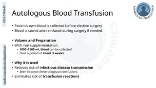 medicoseacademics@gmail.com
0310-7990649
Autologous Blood Transfusion
• Patient’s own blood is collected before elective surgery
• Blood is stored and reinfused during surgery if needed
• Volume and Preparation
• With iron supplementation:
• 1000–1500 mL blood can be collected
• Over a period of about 3 weeks
• Why it is used
• Reduces risk of infectious disease transmission
• Seen in donor (heterologous) transfusions
• Eliminates risk of transfusion reactions
 