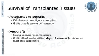 medicoseacademics@gmail.com
0310-7990649
Survival of Transplanted Tissues
• Autografts and isografts
• Cells have same antigens as recipient
• Grafts usually survive permanently
• Xenografts
• Strong immune response occurs
• Graft cells often die within 1 day to 5 weeks unless immune
reaction is suppressed
 