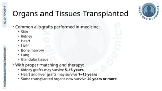 medicoseacademics@gmail.com
0310-7990649
Organs and Tissues Transplanted
• Common allografts performed in medicine:
• Skin
• Kidney
• Heart
• Liver
• Bone marrow
• Lung
• Glandular tissue
• With proper matching and therapy:
• Kidney grafts may survive 5–15 years
• Heart and liver grafts may survive 1–15 years
• Some transplanted organs now survive 20 years or more
 