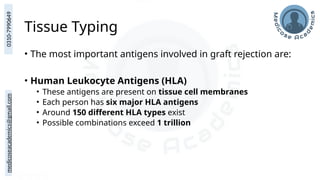 medicoseacademics@gmail.com
0310-7990649
Tissue Typing
• The most important antigens involved in graft rejection are:
• Human Leukocyte Antigens (HLA)
• These antigens are present on tissue cell membranes
• Each person has six major HLA antigens
• Around 150 different HLA types exist
• Possible combinations exceed 1 trillion
 