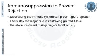 medicoseacademics@gmail.com
0310-7990649
Immunosuppression to Prevent
Rejection
• Suppressing the immune system can prevent graft rejection
• T cells play the major role in destroying grafted tissue
• Therefore treatment mainly targets T-cell activity
 