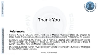 medicoseacademics@gmail.com
0310-7990649
Dr Faiza, FCPS Physiology
Thank You
References:
• Guyton, A. C., & Hall, J. E. (2021). Textbook of Medical Physiology (15th ed., Chapter 36:
Blood Types, Transfusion, and Tissue and Organ Transplantation). Philadelphia, PA: Elsevier.
• Barrett, K. E., Barman, S. M., Brooks, H. L., & Yuan, J. X.-J. (2019). Ganong’s Review of Medical
Physiology (26th ed., Chapter 31: Blood as a Circulatory Fluid & the Dynamics of Blood &
Lymph Flow). New York, NY: McGraw-Hill Education.
• Sherwood, L. (2015). Human Physiology: From Cells to Systems (9th ed., Chapter 11: Blood).
Boston, MA: Cengage Learning.
 
