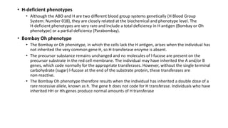 • H‐deficient phenotypes
• Although the ABO and H are two different blood group systems genetically (H Blood Group
System: Number 018), they are closely related at the biochemical and phenotype level. The
H‐deficient phenotypes are very rare and include a total deficiency in H antigen (Bombay or Oh
phenotype) or a partial deficiency (Parabombay).
• Bombay Oh phenotype
• The Bombay or Oh phenotype, in which the cells lack the H antigen, arises when the individual has
not inherited the very common gene H, so H‐transferase enzyme is absent.
• The precursor substance remains unchanged and no molecules of l‐fucose are present on the
precursor substrate in the red cell membrane. The individual may have inherited the A and/or B
genes, which code normally for the appropriate transferases. However, without the single terminal
carbohydrate (sugar) l‐fucose at the end of the substrate protein, these transferases are
non‐reactive.
• The Bombay Oh phenotype therefore results when the individual has inherited a double dose of a
rare recessive allele, known as h. The gene h does not code for H transferase. Individuals who have
inherited HH or Hh genes produce normal amounts of H transferase
 