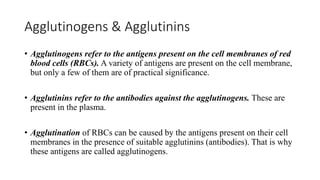 Agglutinogens & Agglutinins
• Agglutinogens refer to the antigens present on the cell membranes of red
blood cells (RBCs). A variety of antigens are present on the cell membrane,
but only a few of them are of practical significance.
• Agglutinins refer to the antibodies against the agglutinogens. These are
present in the plasma.
• Agglutination of RBCs can be caused by the antigens present on their cell
membranes in the presence of suitable agglutinins (antibodies). That is why
these antigens are called agglutinogens.
 