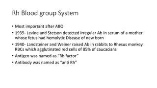 Rh Blood group System
• Most important after ABO
• 1939- Levine and Stetson detected irregular Ab in serum of a mother
whose fetus had hemolytic Disease of new born
• 1940- Landsteiner and Weiner raised Ab in rabbits to Rhesus monkey
RBCs which agglutinated red cells of 85% of caucacians
• Antigen was named as “Rh factor”
• Antibody was named as “anti Rh”
 