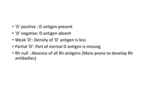 • 'D' positive : D antigen present
• 'D' negative: D antigen absent
• Weak 'D': Density of 'D' antigen is less
• Partial 'D': Part of normal D antigen is missing
• Rh null : Absence of all Rh antigens (More prone to develop Rh
antibodies)
 