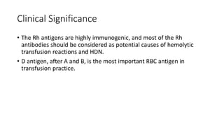 Clinical Significance
• The Rh antigens are highly immunogenic, and most of the Rh
antibodies should be considered as potential causes of hemolytic
transfusion reactions and HDN.
• D antigen, after A and B, is the most important RBC antigen in
transfusion practice.
 
