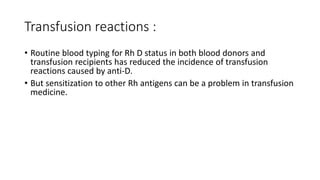 Transfusion reactions :
• Routine blood typing for Rh D status in both blood donors and
transfusion recipients has reduced the incidence of transfusion
reactions caused by anti-D.
• But sensitization to other Rh antigens can be a problem in transfusion
medicine.
 