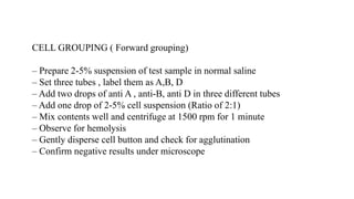 CELL GROUPING ( Forward grouping)
– Prepare 2-5% suspension of test sample in normal saline
– Set three tubes , label them as A,B, D
– Add two drops of anti A , anti-B, anti D in three different tubes
– Add one drop of 2-5% cell suspension (Ratio of 2:1)
– Mix contents well and centrifuge at 1500 rpm for 1 minute
– Observe for hemolysis
– Gently disperse cell button and check for agglutination
– Confirm negative results under microscope
 