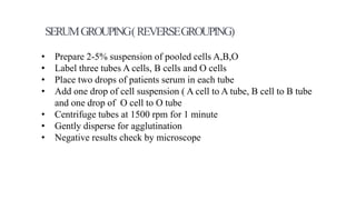 • Prepare 2-5% suspension of pooled cells A,B,O
• Label three tubes A cells, B cells and O cells
• Place two drops of patients serum in each tube
• Add one drop of cell suspension ( A cell to A tube, B cell to B tube
and one drop of O cell to O tube
• Centrifuge tubes at 1500 rpm for 1 minute
• Gently disperse for agglutination
• Negative results check by microscope
SERUMGROUPING(REVERSEGROUPING)
 