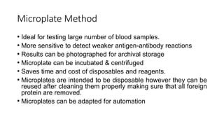 Microplate Method
• Ideal for testing large number of blood samples.
• More sensitive to detect weaker antigen-antibody reactions
• Results can be photographed for archival storage
• Microplate can be incubated & centrifuged
• Saves time and cost of disposables and reagents.
• Microplates are intended to be disposable however they can be
reused after cleaning them properly making sure that all foreign
protein are removed.
• Microplates can be adapted for automation
 