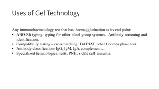 Uses of Gel Technology
Any immunohaematology test that has haemagglutination as its end point:
• ABO-Rh typing, typing for other blood group systems. Antibody screening and
identification.
• Compatibility testing – crossmatching. DAT/IAT, other Coombs phase test.
• Antibody classification- IgG, IgM, IgA, complement…
• Specialized hematological tests: PNH, Sickle cell anaemia.
 