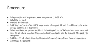 Procedure
• Bring samples and reagents to room temperature (18–25 °C).
• Label the gel card
• Remove the foil seal.
• Add 50 µL of each of the 0.8% suspensions of reagent A1 and B red blood cells to the
labeled Buffered Gel microtubes
• Dilute the donor or patient red blood delivering 0.5 mL of Diluent into a test tube and
pipet 50 µL whole blood or 25 µL packed red blood cells into the diluent). Mix gently to
resuspend.
• Add 10–12.5 µL of this diluted cells to Anti-A, Anti-B, Anti-D and Control microtubes.
• Centrifuge the gel card
 