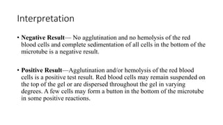 Interpretation
• Negative Result— No agglutination and no hemolysis of the red
blood cells and complete sedimentation of all cells in the bottom of the
microtube is a negative result.
• Positive Result—Agglutination and/or hemolysis of the red blood
cells is a positive test result. Red blood cells may remain suspended on
the top of the gel or are dispersed throughout the gel in varying
degrees. A few cells may form a button in the bottom of the microtube
in some positive reactions.
 