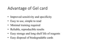 Advantage of Gel card
• Improved sensitivity and specificity
• Easy to use, simple to read
• Minimal training required
• Reliable, reproducible results
• Easy storage and long shelf life of reagents
• Easy disposal of biodegradable cards
 