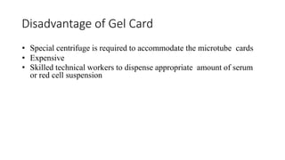 Disadvantage of Gel Card
• Special centrifuge is required to accommodate the microtube cards
• Expensive
• Skilled technical workers to dispense appropriate amount of serum
or red cell suspension
 