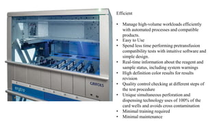 Efficient
• Manage high-volume workloads efficiently
with automated processes and compatible
products.
• Easy to Use
• Spend less time performing pretransfusion
compatibility tests with intuitive software and
simple design.
• Real-time information about the reagent and
sample status, including system warnings
• High definition color results for results
revision
• Quality control checking at different steps of
the test procedure
• Unique simultaneous perforation and
dispensing technology uses of 100% of the
card wells and avoids cross contamination
• Minimal training required
• Minimal maintenance
 