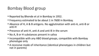 Bombay Blood group
• Reported by Bhende et al in Bombay in 1952.
• Frequency estimated to be about 1 in 7600 in Bombay.
• Absence of H, A & B antigens. No agglutination with anti-A, anti-B or
anti-H
• Presence of anti-H, anti-A and anti-B in the serum
• No A, B or H substances present in saliva
• Incompatible with any ABO blood groups, compatible with Bombay
phenotype only
• A recessive mode of inheritance (identical phenotypes in children but
not in parents)
 