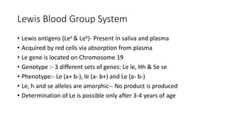 Lewis Blood Group System
• Lewis antigens (Lea & Leb)- Present in saliva and plasma
• Acquired by red cells via absorption from plasma
• Le gene is located on Chromosome 19
• Genotype :- 3 different sets of genes: Le le, Hh & Se se
• Phenotype:- Le (a+ b-), le (a- b+) and Le (a- b-)
• Le, h and se alleles are amorphic-- No product is produced
• Determination of Le is possible only after 3-4 years of age
 
