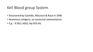 Kell Blood group System
• Discovered by Coombs, Mouraut & Race in 1946
• Numerous antigens, so numerical nomenclature
• E.g. : K (K1), k(k2), Kp (K3) etc.
 
