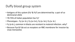 Duffy blood group system
• Antigens of this system (Fya & Fyb) are determined by a pair of co
dominanat allele
• 70-75% of Indian population has Fya
• Phenotypes : Fy (a+ b-), Fy (a+ b+), Fy (a- b+), Fy (a- b-)
• Fy (a-b-), common in blacks are resistant to malarial infection. why?
• Because Fya & Fyb act as receptors on RBC membrane for invasion by
vivax merozoites
 