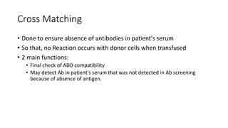 Cross Matching
• Done to ensure absence of antibodies in patient's serum
• So that, no Reaction occurs with donor cells when transfused
• 2 main functions:
• Final check of ABO compatibility
• May detect Ab in patient's serum that was not detected in Ab screening
because of absence of antigen.
 