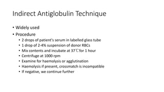 Indirect Antiglobulin Technique
• Widely used
• Procedure
• 2 drops of patient's serum in labelled glass tube
• 1 drop of 2-4% suspension of donor RBCs
• Mix contents and incubate at 37℃for 1 hour
• Centrifuge at 1000 rpm
• Examine for haemolysis or agglutination
• Haemolysis if present, crossmatch is incompatible
• If negative, we continue further
 