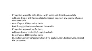 • If negative, wash the cells 4 times with saline and decant completely
• Add one drop of anti human globulin reagent to detect any coating of Ab on
donor red cells
• Centrifuge at 1000 rpm for 1 min
• Look for agglutination and record the results
• If negative, we continue further...
• Add one drop of control IgG coated red cells
• Centrifuge at 1000 rpm for 1 min
• Check for haemolysis/agglutination. If no agglutination, test is invalid. Repeat
the procedure
 