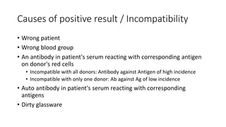 Causes of positive result / Incompatibility
• Wrong patient
• Wrong blood group
• An antibody in patient's serum reacting with corresponding antigen
on donor's red cells
• Incompatible with all donors: Antibody against Antigen of high incidence
• Incompatible with only one donor: Ab against Ag of low incidence
• Auto antibody in patient's serum reacting with corresponding
antigens
• Dirty glassware
 