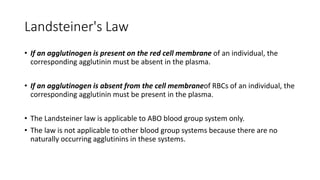 Landsteiner's Law
• If an agglutinogen is present on the red cell membrane of an individual, the
corresponding agglutinin must be absent in the plasma.
• If an agglutinogen is absent from the cell membraneof RBCs of an individual, the
corresponding agglutinin must be present in the plasma.
• The Landsteiner law is applicable to ABO blood group system only.
• The law is not applicable to other blood group systems because there are no
naturally occurring agglutinins in these systems.
 