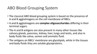 ABO Blood Grouping System
• The classical ABO blood grouping system is based on the presence of
A and B agglutinogens on the cell membrane of RBCs.
• A and B agglutinogens are complex oligosaccharides differing in their
terminal sugars.
• The A and B antigens are also present in many other tissues like
salivary glands, pancreas, kidney, liver, lungs and testis, and also in
body fluids like saliva, semen and amniotic fluid.
• The antigens on RBCs’ membrane are glycolipids, while in the tissues
and body fluids they are soluble glycoproteins.
 