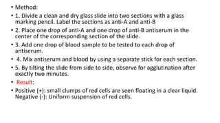 • Method:
• 1. Divide a clean and dry glass slide into two sections with a glass
marking pencil. Label the sections as anti-A and anti-B
• 2. Place one drop of anti-A and one drop of anti-B antiserum in the
center of the corresponding section of the slide.
• 3. Add one drop of blood sample to be tested to each drop of
antiserum.
• 4. Mix antiserum and blood by using a separate stick for each section.
• 5. By tilting the slide from side to side, observe for agglutination after
exactly two minutes.
• Result:
• Positive (+): small clumps of red cells are seen floating in a clear liquid.
Negative (-): Uniform suspension of red cells.
 