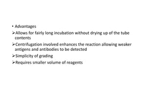 • Advantages
Allows for fairly long incubation without drying up of the tube
contents
Centrifugation involved enhances the reaction allowing weaker
antigens and antibodies to be detected
Simplicity of grading
Requires smaller volume of reagents
 