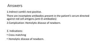 Answers
1.Indirect comb’s test positive.
There are incomplete antibodies present in the patient’s serum directed
against red cell antigens.(anti-D antibodies)
2.Complication: Hemolytic disease of newborn.
3. Indications:
• Cross matching
• Hemolytic disease of newborn.
 