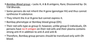  Bombay Blood group – Lacks H, A & B antigens; Rare; Discovered by- Dr.
Y.M Bhende.
• Some persons do not inherit the H gene (genotype hh) and thus cannot
synthesise H substance.
• They inherit the A or B gene but cannot express it.
• Bombay phenotype or Bombay blood group (Oh).
• Their red cells type as group O; however, unlike group O individuals, Oh
persons have no H antigen on their red cells and their plasma contains
strong anti-H in addition to anti-A and anti-B.
• Therefore, Bombay group persons should be transfused only with Oh
blood.
 