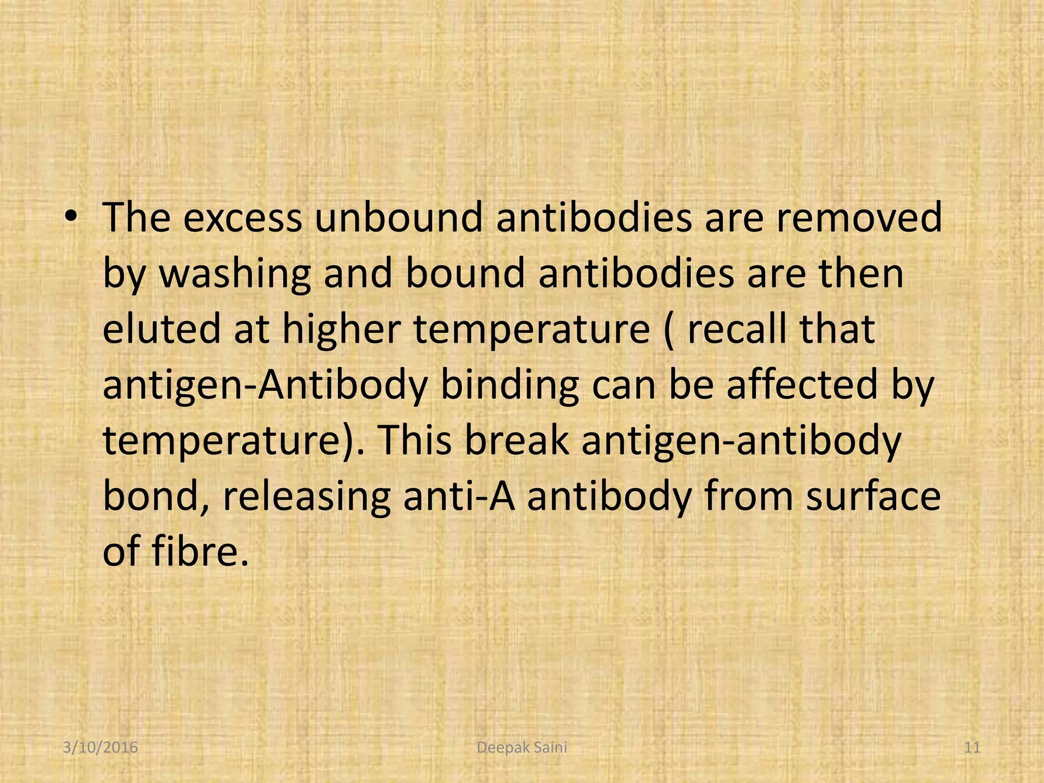 • The excess unbound antibodies are removed
by washing and bound antibodies are then
eluted at higher temperature ( recall that
antigen-Antibody binding can be affected by
temperature). This break antigen-antibody
bond, releasing anti-A antibody from surface
of fibre.
3/10/2016 11Deepak Saini
 