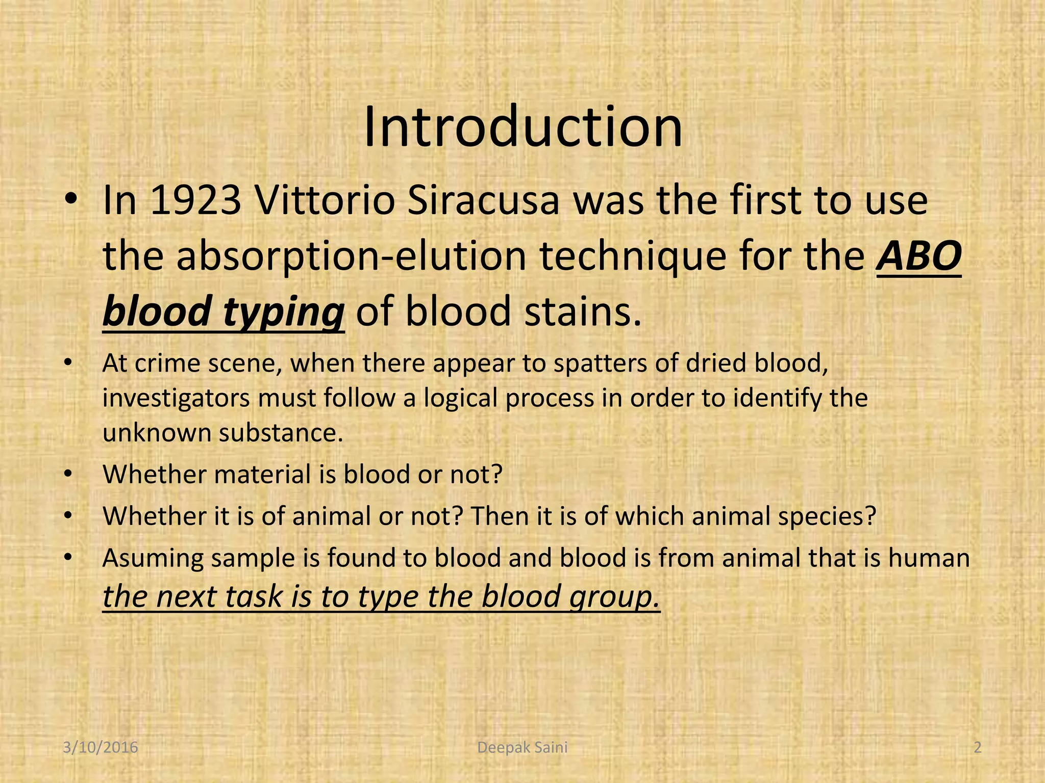 Introduction
• In 1923 Vittorio Siracusa was the first to use
the absorption-elution technique for the ABO
blood typing of blood stains.
• At crime scene, when there appear to spatters of dried blood,
investigators must follow a logical process in order to identify the
unknown substance.
• Whether material is blood or not?
• Whether it is of animal or not? Then it is of which animal species?
• Asuming sample is found to blood and blood is from animal that is human
the next task is to type the blood group.
3/10/2016 2Deepak Saini
 
