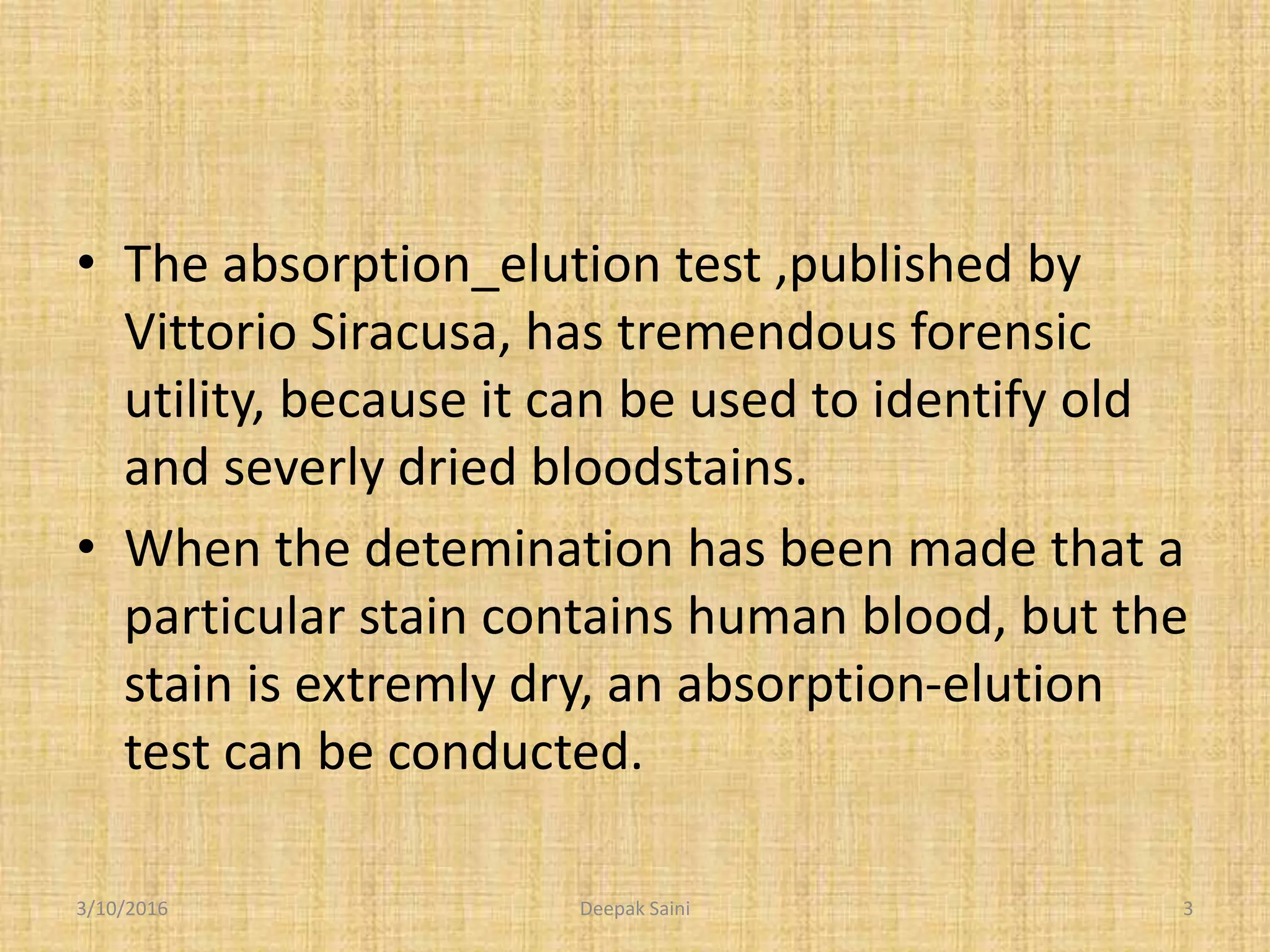 • The absorption_elution test ,published by
Vittorio Siracusa, has tremendous forensic
utility, because it can be used to identify old
and severly dried bloodstains.
• When the detemination has been made that a
particular stain contains human blood, but the
stain is extremly dry, an absorption-elution
test can be conducted.
3/10/2016 3Deepak Saini
 