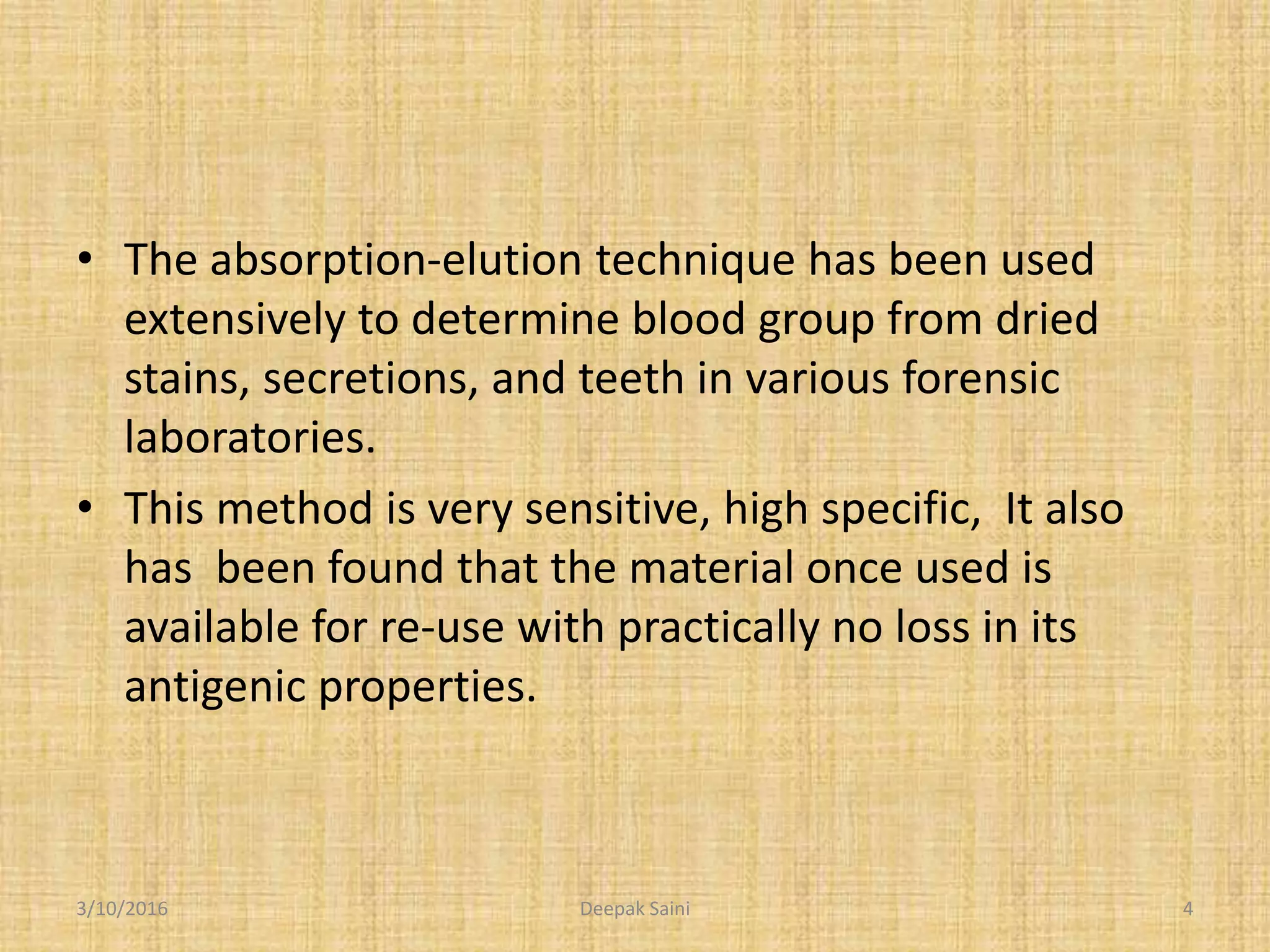 • The absorption-elution technique has been used
extensively to determine blood group from dried
stains, secretions, and teeth in various forensic
laboratories.
• This method is very sensitive, high specific, It also
has been found that the material once used is
available for re-use with practically no loss in its
antigenic properties.
3/10/2016 4Deepak Saini
 
