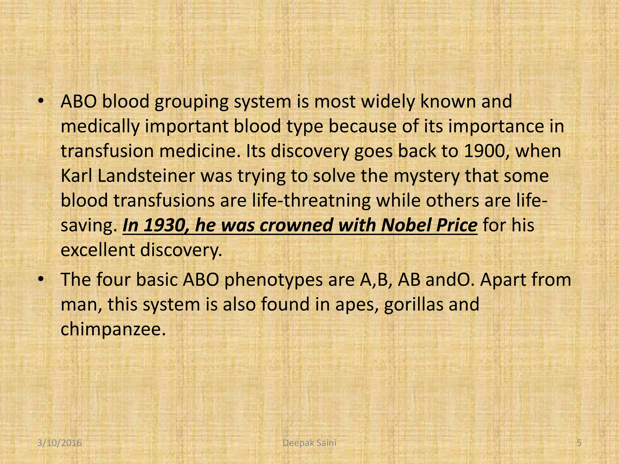 • ABO blood grouping system is most widely known and
medically important blood type because of its importance in
transfusion medicine. Its discovery goes back to 1900, when
Karl Landsteiner was trying to solve the mystery that some
blood transfusions are life-threatning while others are life-
saving. In 1930, he was crowned with Nobel Price for his
excellent discovery.
• The four basic ABO phenotypes are A,B, AB andO. Apart from
man, this system is also found in apes, gorillas and
chimpanzee.
3/10/2016 5Deepak Saini
 