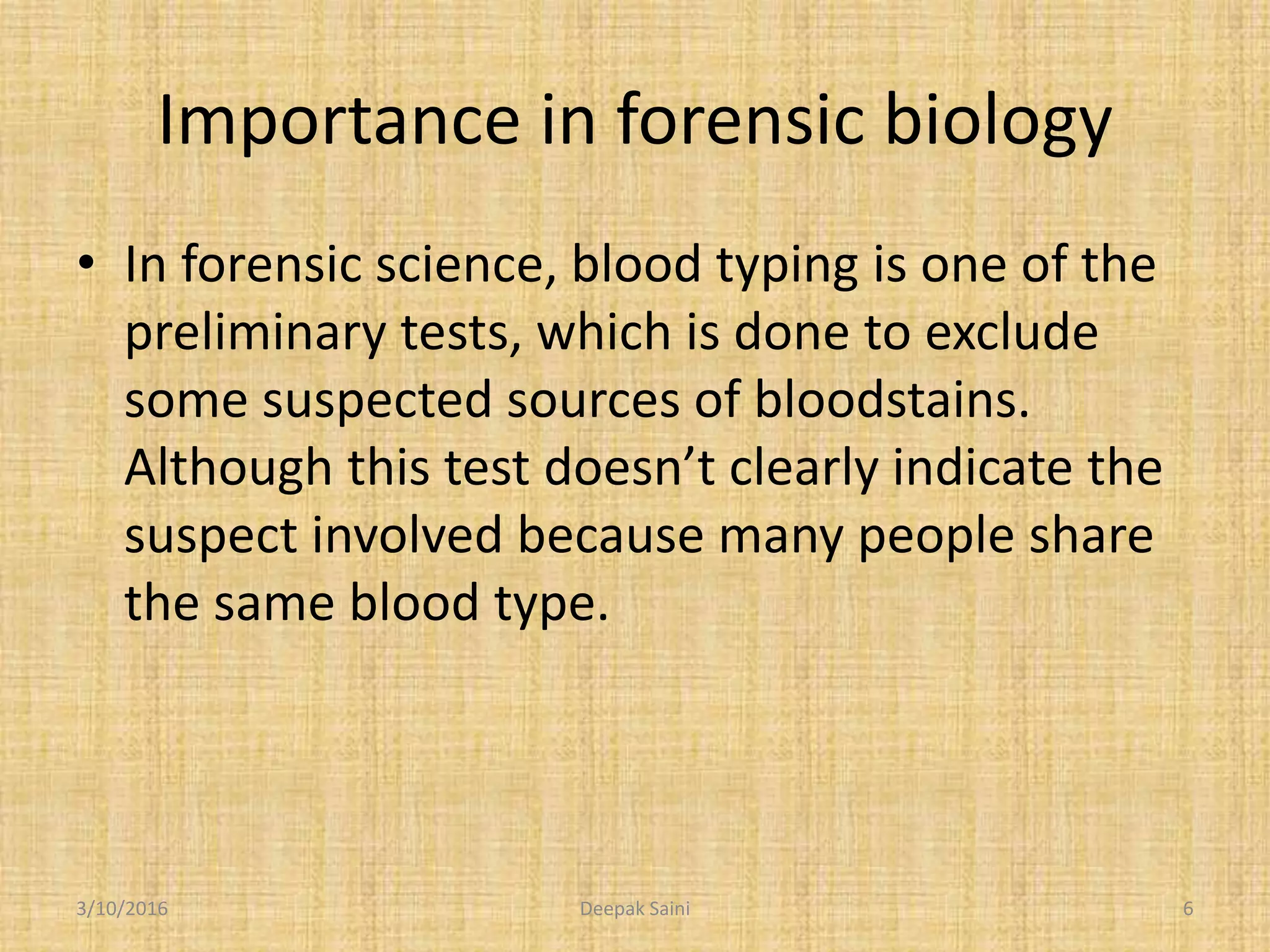 Importance in forensic biology
• In forensic science, blood typing is one of the
preliminary tests, which is done to exclude
some suspected sources of bloodstains.
Although this test doesn’t clearly indicate the
suspect involved because many people share
the same blood type.
3/10/2016 6Deepak Saini
 