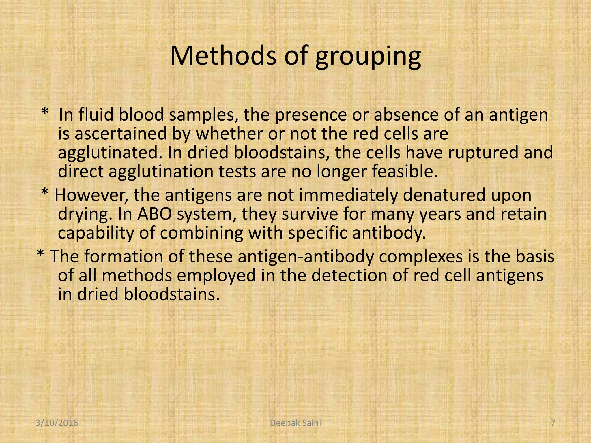 Methods of grouping
* In fluid blood samples, the presence or absence of an antigen
is ascertained by whether or not the red cells are
agglutinated. In dried bloodstains, the cells have ruptured and
direct agglutination tests are no longer feasible.
* However, the antigens are not immediately denatured upon
drying. In ABO system, they survive for many years and retain
capability of combining with specific antibody.
* The formation of these antigen-antibody complexes is the basis
of all methods employed in the detection of red cell antigens
in dried bloodstains.
3/10/2016 7Deepak Saini
 