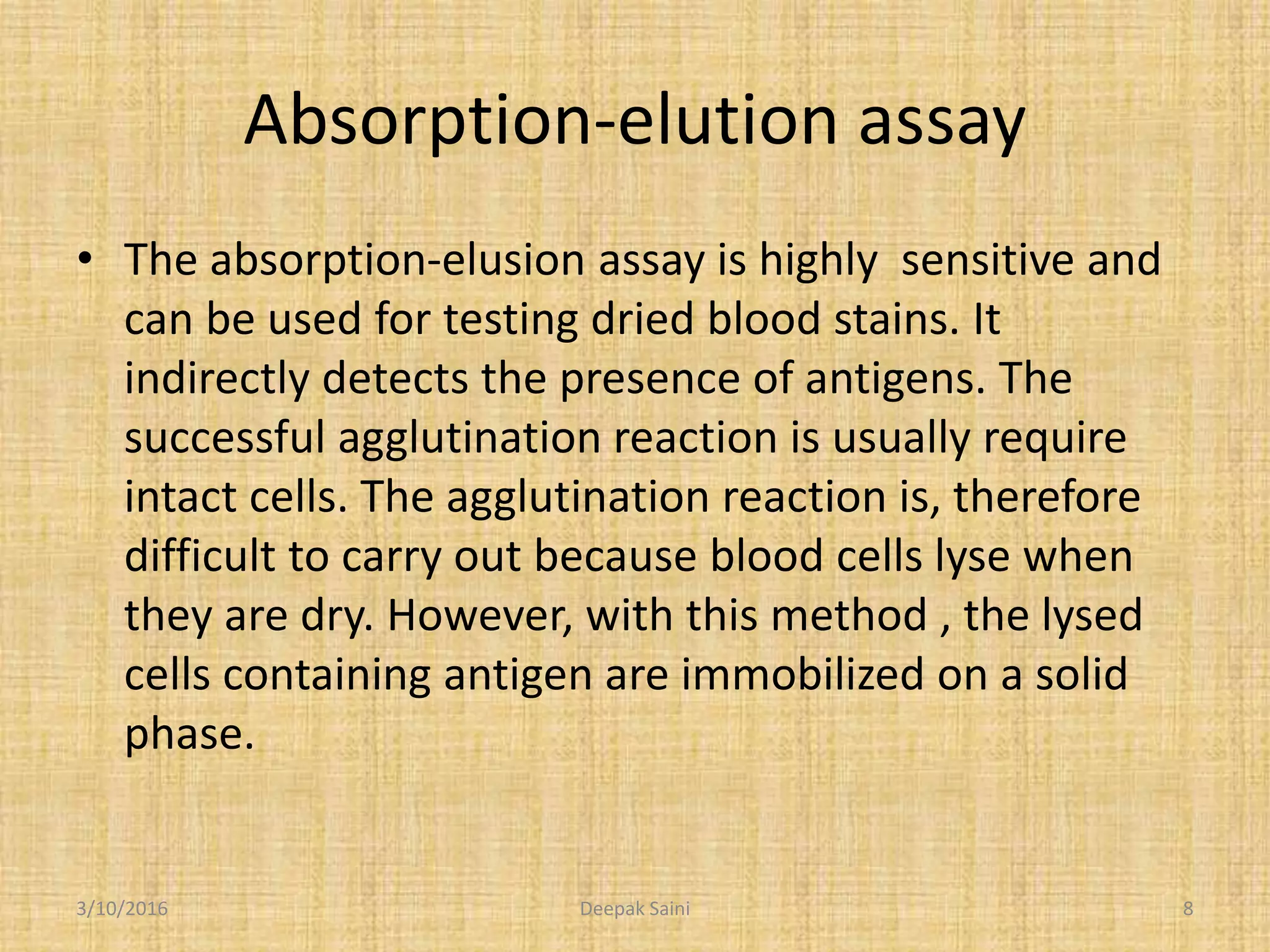 Absorption-elution assay
• The absorption-elusion assay is highly sensitive and
can be used for testing dried blood stains. It
indirectly detects the presence of antigens. The
successful agglutination reaction is usually require
intact cells. The agglutination reaction is, therefore
difficult to carry out because blood cells lyse when
they are dry. However, with this method , the lysed
cells containing antigen are immobilized on a solid
phase.
3/10/2016 8Deepak Saini
 