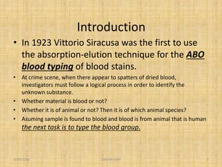 Introduction
• In 1923 Vittorio Siracusa was the first to use
the absorption-elution technique for the ABO
blood typing of blood stains.
• At crime scene, when there appear to spatters of dried blood,
investigators must follow a logical process in order to identify the
unknown substance.
• Whether material is blood or not?
• Whether it is of animal or not? Then it is of which animal species?
• Asuming sample is found to blood and blood is from animal that is human
the next task is to type the blood group.
3/10/2016 2Deepak Saini
 
