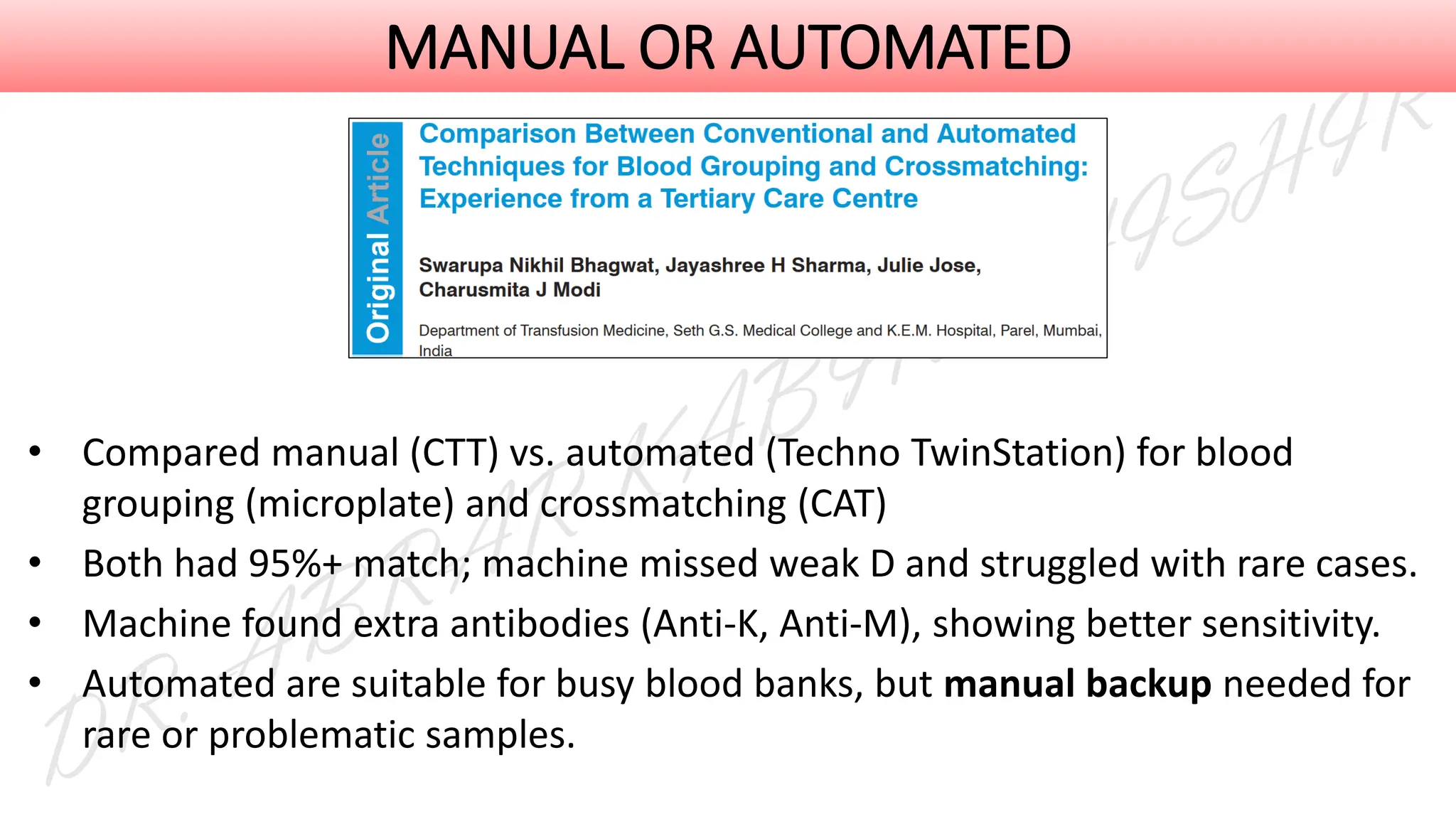 MANUAL OR AUTOMATED
• Compared manual (CTT) vs. automated (Techno TwinStation) for blood
grouping (microplate) and crossmatching (CAT)
• Both had 95%+ match; machine missed weak D and struggled with rare cases.
• Machine found extra antibodies (Anti-K, Anti-M), showing better sensitivity.
• Automated are suitable for busy blood banks, but manual backup needed for
rare or problematic samples.
 