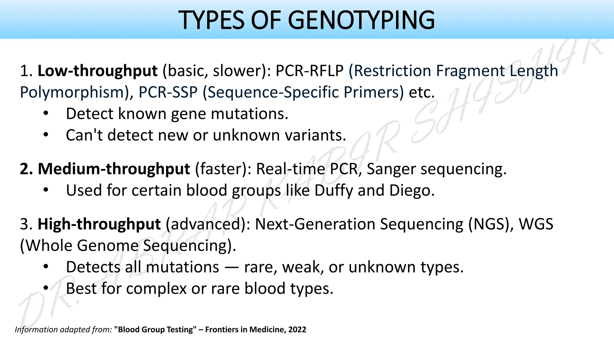 1. Low-throughput (basic, slower): PCR-RFLP (Restriction Fragment Length
Polymorphism), PCR-SSP (Sequence-Specific Primers) etc.
• Detect known gene mutations.
• Can't detect new or unknown variants.
2. Medium-throughput (faster): Real-time PCR, Sanger sequencing.
• Used for certain blood groups like Duffy and Diego.
3. High-throughput (advanced): Next-Generation Sequencing (NGS), WGS
(Whole Genome Sequencing).
• Detects all mutations — rare, weak, or unknown types.
• Best for complex or rare blood types.
TYPES OF GENOTYPING
Information adapted from: "Blood Group Testing" – Frontiers in Medicine, 2022
 