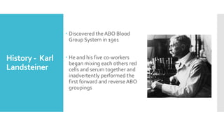 History - Karl
Landsteiner
 Discovered the ABO Blood
Group System in 1901
 He and his five co-workers
began mixing each others red
cells and serum together and
inadvertently performed the
first forward and reverse ABO
groupings
 